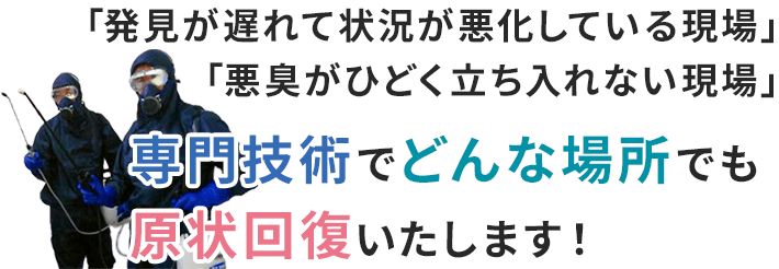 「発見が遅れて状況が悪化している現場」「悪臭がひどく立ち入れない現場」プロの技術でどんな場所でも原状回復いたします！