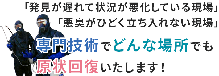 「発見が遅れて状況が悪化している現場」「悪臭がひどく立ち入れない現場」専門技術でどんな場所でも原状回復いたします！