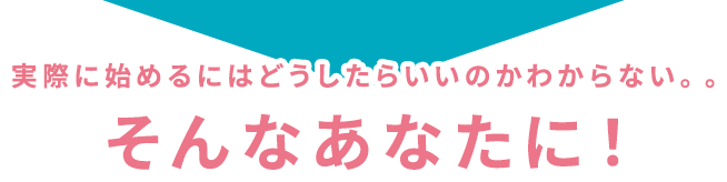 実際に始めるにはどうしたらいいのかわからない。。そんなあなたに！