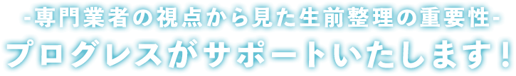 ― プロだから分かる生前整理の大切さ ―プログレスがすべて解決します！