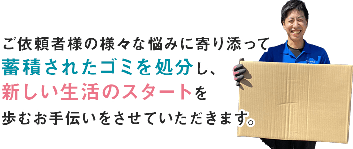 ご依頼者様の様々な悩みに寄り添って蓄積されたゴミを処分し、新しい生活のスタートを歩むお手伝いをさせていただきます。