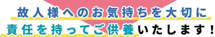 故人様へのお気持ちを大切に
責任を持ってご供養いたします！