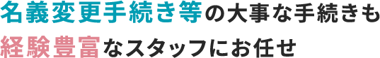 名義変更手続き等の大事な手続きも経験豊富なスタッフにお任せ