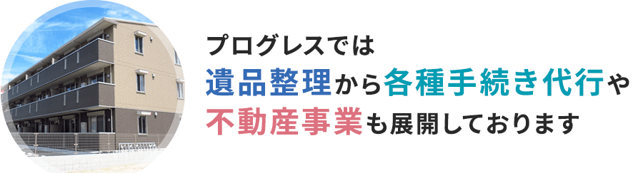 プログレスでは遺品整理から各種手続き代行や不動産事業も展開しております