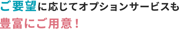 ご要望に応じてオプションサービスも豊富にご用意！