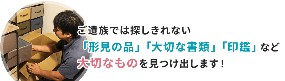 ご遺族では探しきれない「形見の品」「大切な書類」「印鑑」など大切なものを見つけ出します！