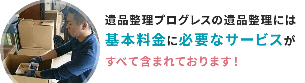 遺品整理プログレスでは遺品整理に必要なサービスはすべて基本料金に含まれております！